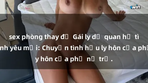 sex phòng thay đồ Gái ly dị quan hệ tìm kiếm tình yêu mới: Chuyện tình hậu ly hôn của phụ nữ trẻ.