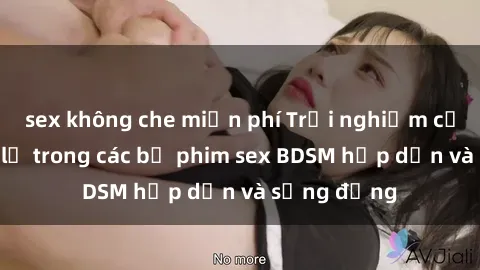 sex không che miễn phí Trải nghiệm cảm giác mới lạ trong các bộ phim sex BDSM hấp dẫn và sống động