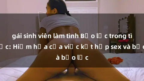 gái sinh viên làm tình Bạo lực trong tình dục: Hiểm họa của việc kết hợp sex và bạo lực