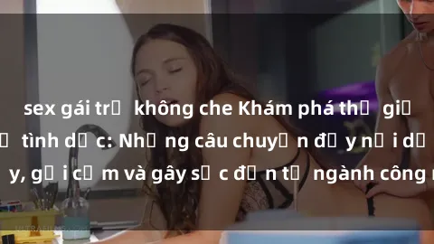 sex gái trẻ không che Khám phá thế giới của phim sex nô lệ tình dục: Những câu chuyện đầy nổi dậy, gợi cảm và gây sốc đến từ ngành công nghiệp giải trí đen tối