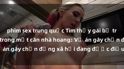 phim sex trung quốc Tìm thấy gái bị trói và bị hiếp dâm trong một căn nhà hoang: Vụ án gây chấn động xã hội đang được điều tra vào.