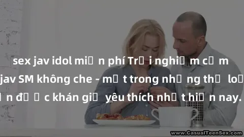 sex jav idol miễn phí Trải nghiệm cảm xúc thăng hoa với jav SM không che - một trong những thể loại phim người lớn được khán giả yêu thích nhất hiện nay. Đảm bảo đem lại sự hấp dẫn, kích thích tối đa 