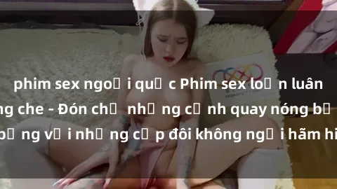 phim sex ngoại quốc Phim sex loạn luân đầy kích thích không che - Đón chờ những cảnh quay nóng bỏng với những cặp đôi không ngại hãm hiếp gia đình trong lòng