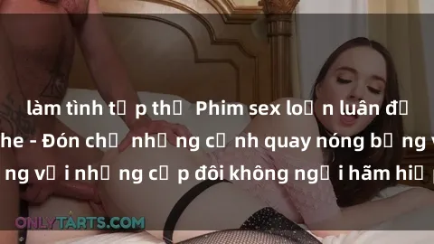 làm tình tập thể Phim sex loạn luân đầy kích thích không che - Đón chờ những cảnh quay nóng bỏng với những cặp đôi không ngại hãm hiếp gia đình trong lòng