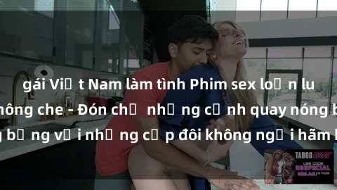 gái Việt Nam làm tình Phim sex loạn luân đầy kích thích không che - Đón chờ những cảnh quay nóng bỏng với những cặp đôi không ngại hãm hiếp gia đình trong lòng