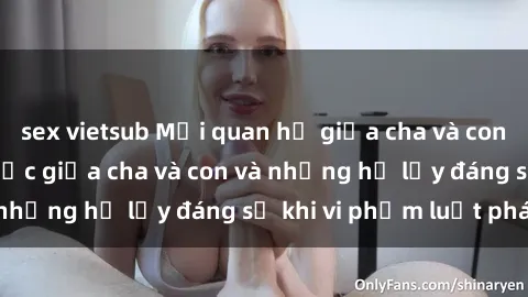 sex vietsub Mối quan hệ giữa cha và con: Sự thật về tình dục giữa cha và con và những hệ lụy đáng sợ khi vi phạm luật pháp.