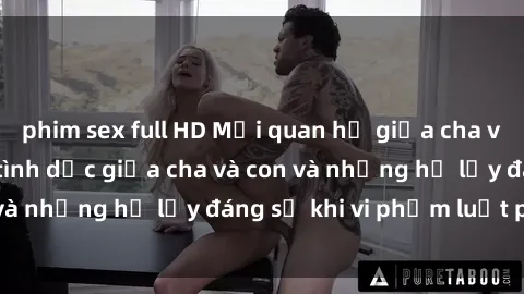 phim sex full HD Mối quan hệ giữa cha và con: Sự thật về tình dục giữa cha và con và những hệ lụy đáng sợ khi vi phạm luật pháp.