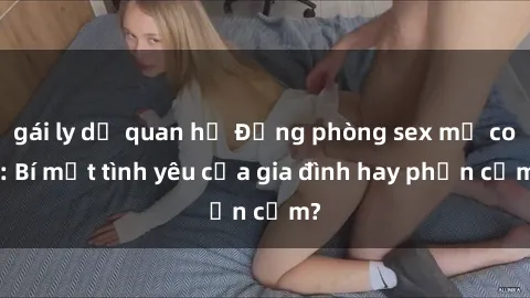 gái ly dị quan hệ Động phòng sex mẹ con: Bí mật tình yêu của gia đình hay phản cảm?