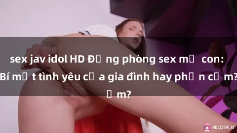 sex jav idol HD Động phòng sex mẹ con: Bí mật tình yêu của gia đình hay phản cảm?