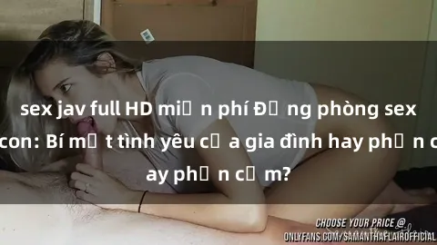 sex jav full HD miễn phí Động phòng sex mẹ con: Bí mật tình yêu của gia đình hay phản cảm?
