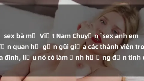 sex bà mẹ Việt Nam Chuyện `sex anh em ruột` - Đề cập đến quan hệ gần gũi giữa các thành viên trong gia đình, liệu nó có làm ảnh hưởng đến tình cảm gia đình hay không?