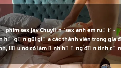 phim sex jav Chuyện `sex anh em ruột` - Đề cập đến quan hệ gần gũi giữa các thành viên trong gia đình, liệu nó có làm ảnh hưởng đến tình cảm gia đình hay không?