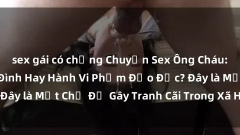 sex gái có chồng Chuyện Sex Ông Cháu: Mối Quan Hệ Gia Đình Hay Hành Vi Phạm Đạo Đức? Đây là Một Chủ Đề Gây Tranh Cãi Trong Xã Hội Hiện Nay.