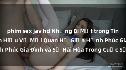 phim sex jav hd Những Bí Mật trong Tình Dục Gia Đình: Tìm Hiểu Về Mối Quan Hệ Giữa Hạnh Phúc Gia Đình và Sự Hài Hòa Trong Cuộc Sống Tình Dục