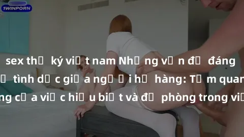 sex thư ký việt nam Những vấn đề đáng quan tâm về quan hệ tình dục giữa người họ hàng: Tầm quan trọng của việc hiểu biết và đề phòng trong việc tiếp xúc trong gia đình.