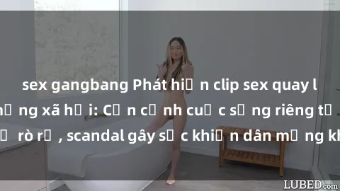 sex gangbang Phát hiện clip sex quay lén hot nhất trên mạng xã hội: Cận cảnh cuộc sống riêng tư bị rò rỉ, scandal gây sốc khiến dân mạng không khỏi bàng hoàng
