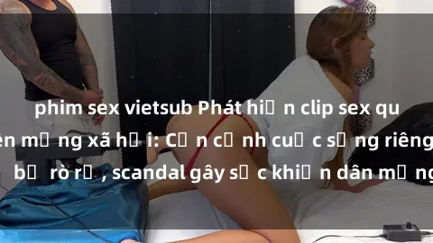 phim sex vietsub Phát hiện clip sex quay lén hot nhất trên mạng xã hội: Cận cảnh cuộc sống riêng tư bị rò rỉ, scandal gây sốc khiến dân mạng không khỏi bàng hoàng