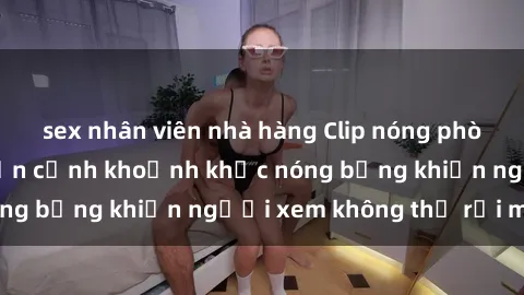 sex nhân viên nhà hàng Clip nóng phòng tắm gây sốt: Cận cảnh khoảnh khắc nóng bỏng khiến người xem không thể rời mắt