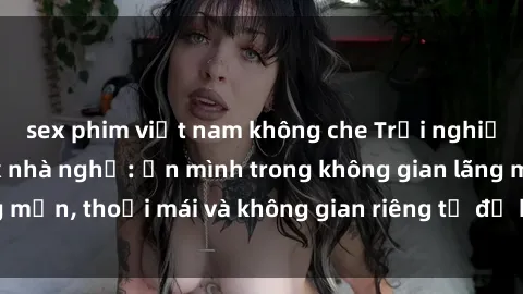 sex phim việt nam không che Trải nghiệm độc đáo tại sex nhà nghỉ: ẩn mình trong không gian lãng mạn, thoải mái và không gian riêng tư để khuấy động tình ái.