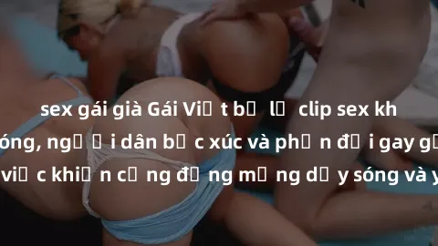 sex gái già Gái Việt bị lộ clip sex khiến dư luận dậy sóng, người dân bức xúc và phản đối gay gắt. Sự việc khiến cộng đồng mạng dậy sóng và yêu cầu xử lý nghiêm ngặt.