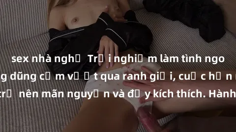 sex nhà nghỉ Trải nghiệm làm tình ngoài đường: Khi lòng dũng cảm vượt qua ranh giới, cuộc hẹn nơi công cộng trở nên mãn nguyện và đầy kích thích. Hành vi nguy hiểm, nhưng cũng tạo nên cảm giác mới mẻ 