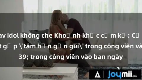 jav idol không che Khoảnh khắc cấm kỵ: Cặp đôi bị bắt gặp 'tâm hồn gần gũi' trong công viên vào ban ngày