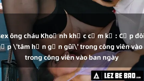 sex ông cháu Khoảnh khắc cấm kỵ: Cặp đôi bị bắt gặp 'tâm hồn gần gũi' trong công viên vào ban ngày