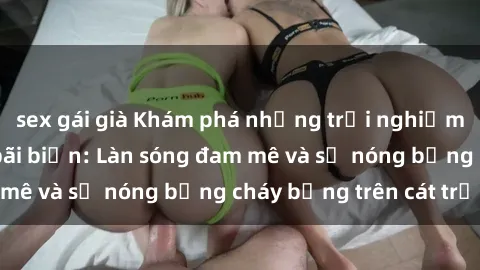 sex gái già Khám phá những trải nghiệm độc đáo tại sex bãi biển: Làn sóng đam mê và sự nóng bỏng cháy bỏng trên cát trắng
