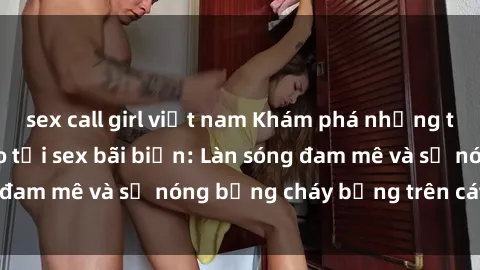 sex call girl việt nam Khám phá những trải nghiệm độc đáo tại sex bãi biển: Làn sóng đam mê và sự nóng bỏng cháy bỏng trên cát trắng