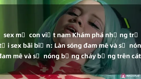 sex mẹ con việt nam Khám phá những trải nghiệm độc đáo tại sex bãi biển: Làn sóng đam mê và sự nóng bỏng cháy bỏng trên cát trắng