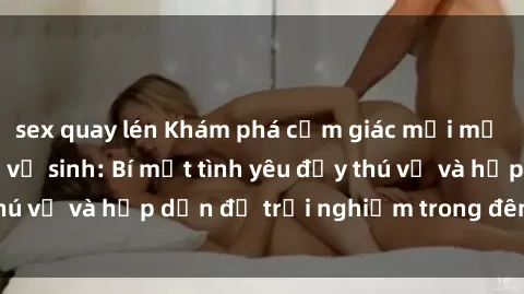 sex quay lén Khám phá cảm giác mới mẻ với sex trong nhà vệ sinh: Bí mật tình yêu đầy thú vị và hấp dẫn để trải nghiệm trong đêm hôm nay!