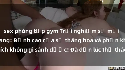 sex phòng tập gym Trải nghiệm sự mới lạ với sex gangbang: Đỉnh cao của sự thăng hoa và phấn khích không gì sánh được! Đã đến lúc thử thách giới hạn của bạn!