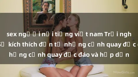 sex người nổi tiếng việt nam Trải nghiệm phim sex : Sự kích thích đến từ những cảnh quay độc đáo và hấp dẫn