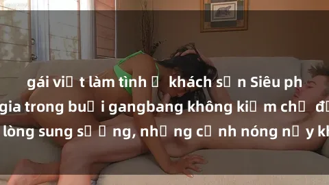 gái việt làm tình ở khách sạn Siêu phẩm gái Việt tham gia trong buổi gangbang không kiềm chế được lòng sung sướng, những cảnh nóng nảy khiến ai cũng phải mãn nhãn