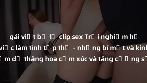 gái việt bị lộ clip sex Trải nghiệm hứng khởi cùng với việc làm tình tập thể - những bí mật và kinh nghiệm để thăng hoa cảm xúc và tăng cường sự gắn kết trong mối quan hệ