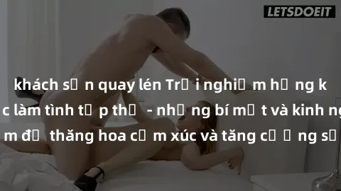 khách sạn quay lén Trải nghiệm hứng khởi cùng với việc làm tình tập thể - những bí mật và kinh nghiệm để thăng hoa cảm xúc và tăng cường sự gắn kết trong mối quan hệ