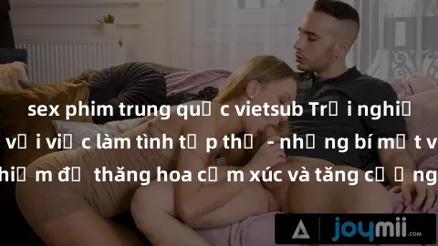 sex phim trung quốc vietsub Trải nghiệm hứng khởi cùng với việc làm tình tập thể - những bí mật và kinh nghiệm để thăng hoa cảm xúc và tăng cường sự gắn kết trong mối quan hệ