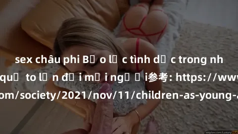 sex châu phi Bạo lực tình dục trong nhóm: nguy cơ và hậu quả to lớn đối mọi người参考: https://www.theguardian.com/society/2021/nov/11/children-as-young-as-four-are-being-sexually-abused-by-groups-in-uk