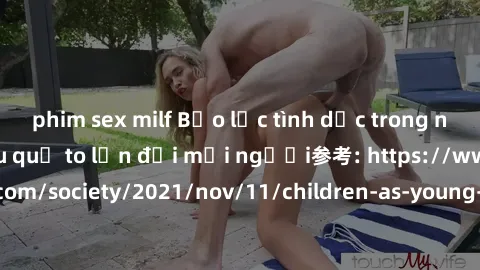 phim sex milf Bạo lực tình dục trong nhóm: nguy cơ và hậu quả to lớn đối mọi người参考: https://www.theguardian.com/society/2021/nov/11/children-as-young-as-four-are-being-sexually-abused-by-groups-in-u