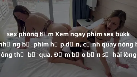 sex phòng tắm Xem ngay phim sex bukkake hàng đầu với những bộ phim hấp dẫn, cảnh quay nóng bỏng không thể bỏ qua. Đảm bảo bạn sẽ hài lòng với trải nghiệm mới lạ này!