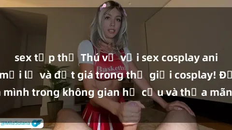 sex tập thể Thú vị với sex cosplay anime: Trải nghiệm mới lạ và đắt giá trong thế giới cosplay! Đắm mình trong không gian hư cấu và thỏa mãn niềm đam mê của bạn!