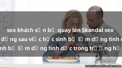 sex khách sạn bị quay lén Skandal sex giáo viên: Sự thật đằng sau việc học sinh bị lạm dụng tình dục trong trường học