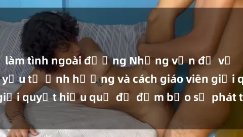 làm tình ngoài đường Những vấn đề về sex học sinh: Các yếu tố ảnh hưởng và cách giáo viên giải quyết hiệu quả để đảm bảo sự phát triển toàn diện.