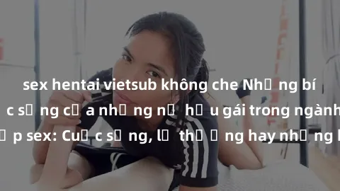 sex hentai vietsub không che Những bí mật đằng sau cuộc sống của những nữ hầu gái trong ngành công nghiệp sex: Cuộc sống, lẽ thường hay những khó khăn mà họ phải đối mặt.