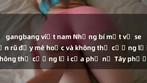 gangbang việt nam Những bí mật về sex gái Tây: Sự quyến rũ đầy mê hoặc và không thể cưỡng lại của phụ nữ Tây phương