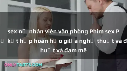 sex nữ nhân viên văn phòng Phim sex Pháp - Sự kết hợp hoàn hảo giữa nghệ thuật và đam mê