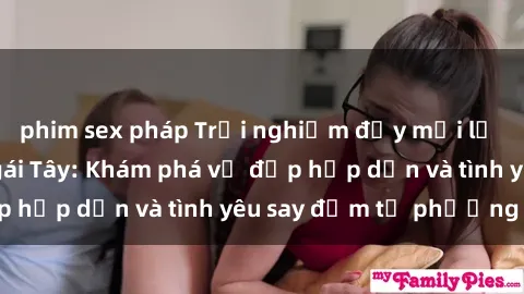 phim sex pháp Trải nghiệm đầy mới lạ khi quan hệ với gái Tây: Khám phá vẻ đẹp hấp dẫn và tình yêu say đắm từ phương Tây