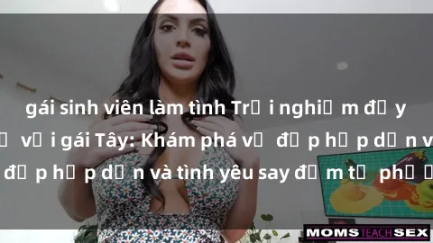gái sinh viên làm tình Trải nghiệm đầy mới lạ khi quan hệ với gái Tây: Khám phá vẻ đẹp hấp dẫn và tình yêu say đắm từ phương Tây