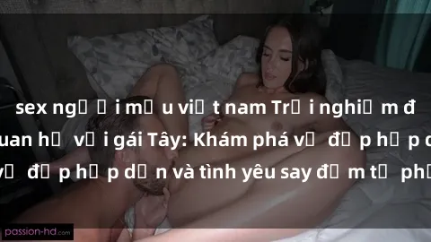 sex người mẫu việt nam Trải nghiệm đầy mới lạ khi quan hệ với gái Tây: Khám phá vẻ đẹp hấp dẫn và tình yêu say đắm từ phương Tây