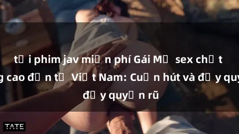 tải phim jav miễn phí Gái Mỹ sex chất lượng cao đến từ Việt Nam: Cuốn hút và đầy quyến rũ
